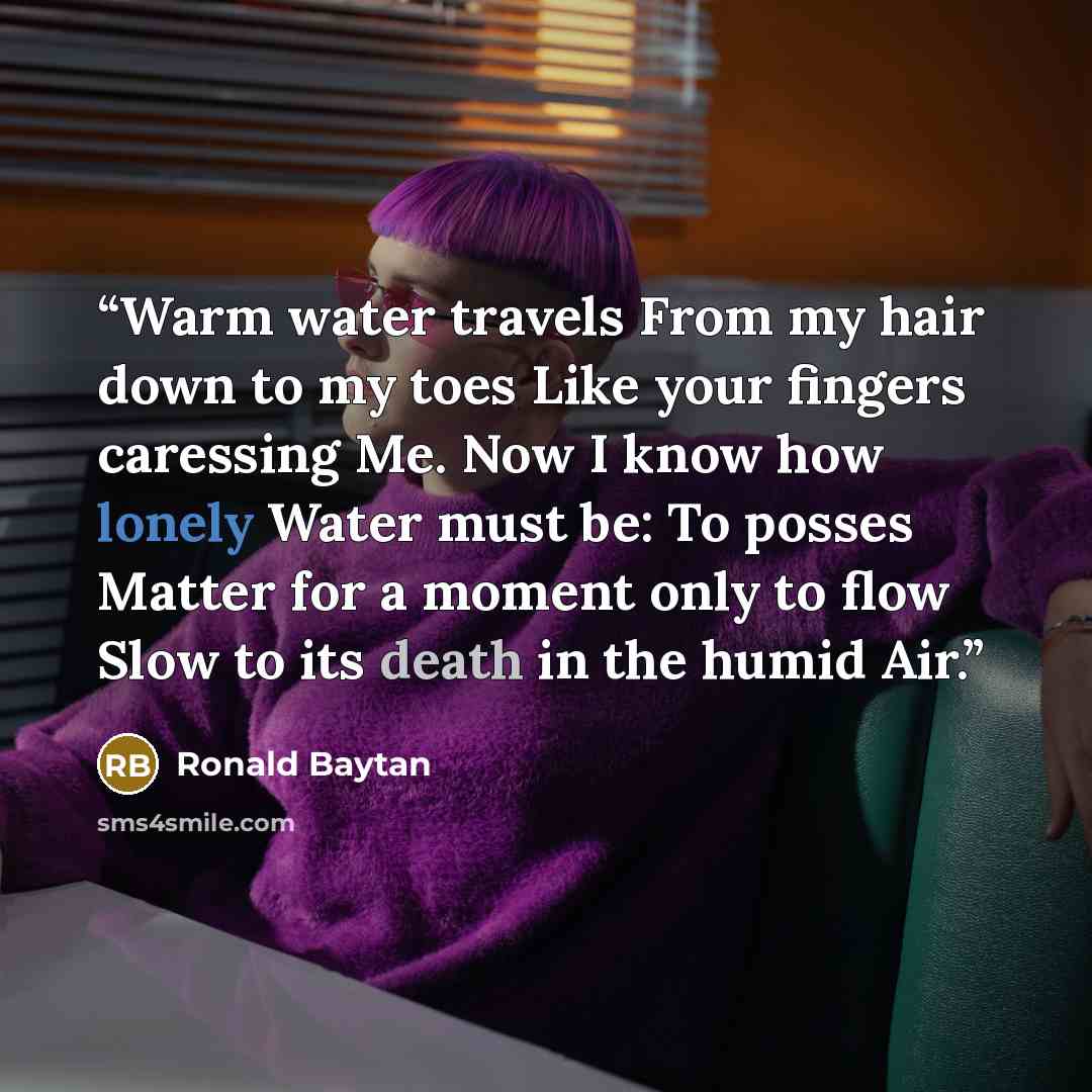 “Warm water travels From my hair down to my toes Like your fingers caressing Me. Now I know how lonely Water must be: To posses Matter for a moment only to flow Slow to its death in the humid Air.” quote by Ronald Baytan