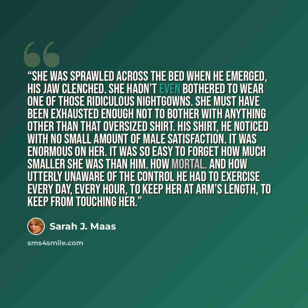 “She was sprawled across the bed when he emerged, his jaw clenched. She hadn’t even bothered to wear one of those ridiculous nightgowns. She must have been exhausted enough not to bother with anything other than that oversized shirt. His shirt, he noticed with no small amount of male satisfaction…” quote by Sarah J. Maas