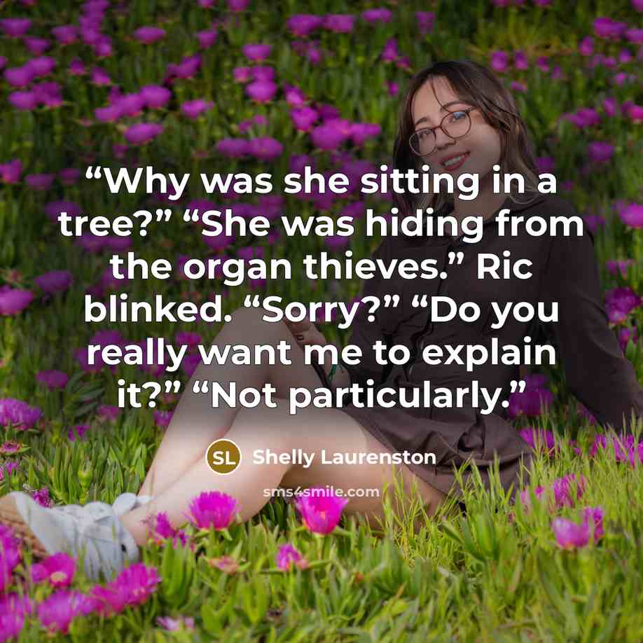 “Why was she sitting in a tree?” “She was hiding from the organ thieves.” Ric blinked. “Sorry?” “Do you really want me to explain it?” “Not particularly.” quote by Shelly Laurenston