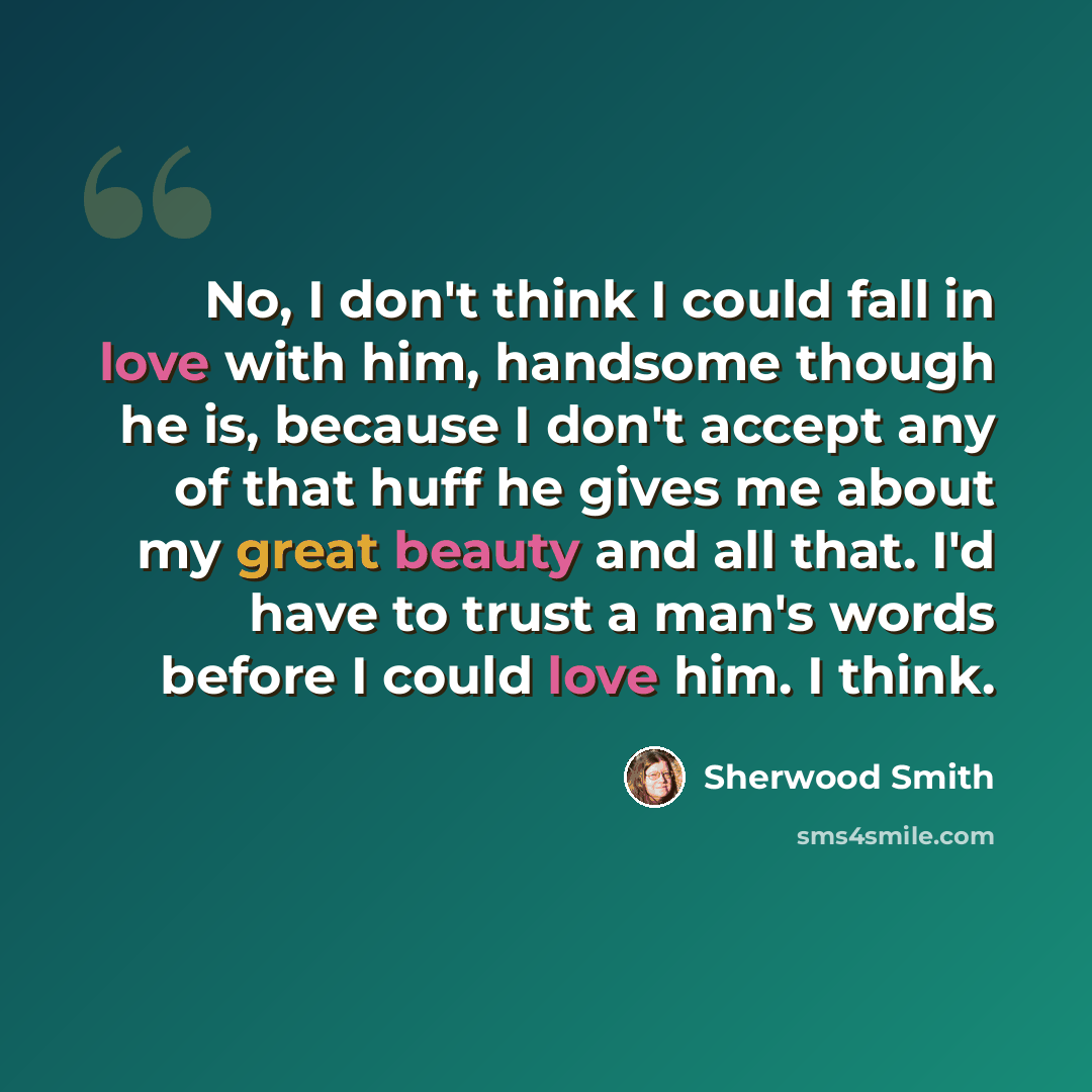 “No, I don't think I could fall in love with him, handsome though he is, because I don't accept any of that huff he gives me about my great beauty and all that. I'd have to trust a man's words before I could love him. I think.” quote by Sherwood Smith