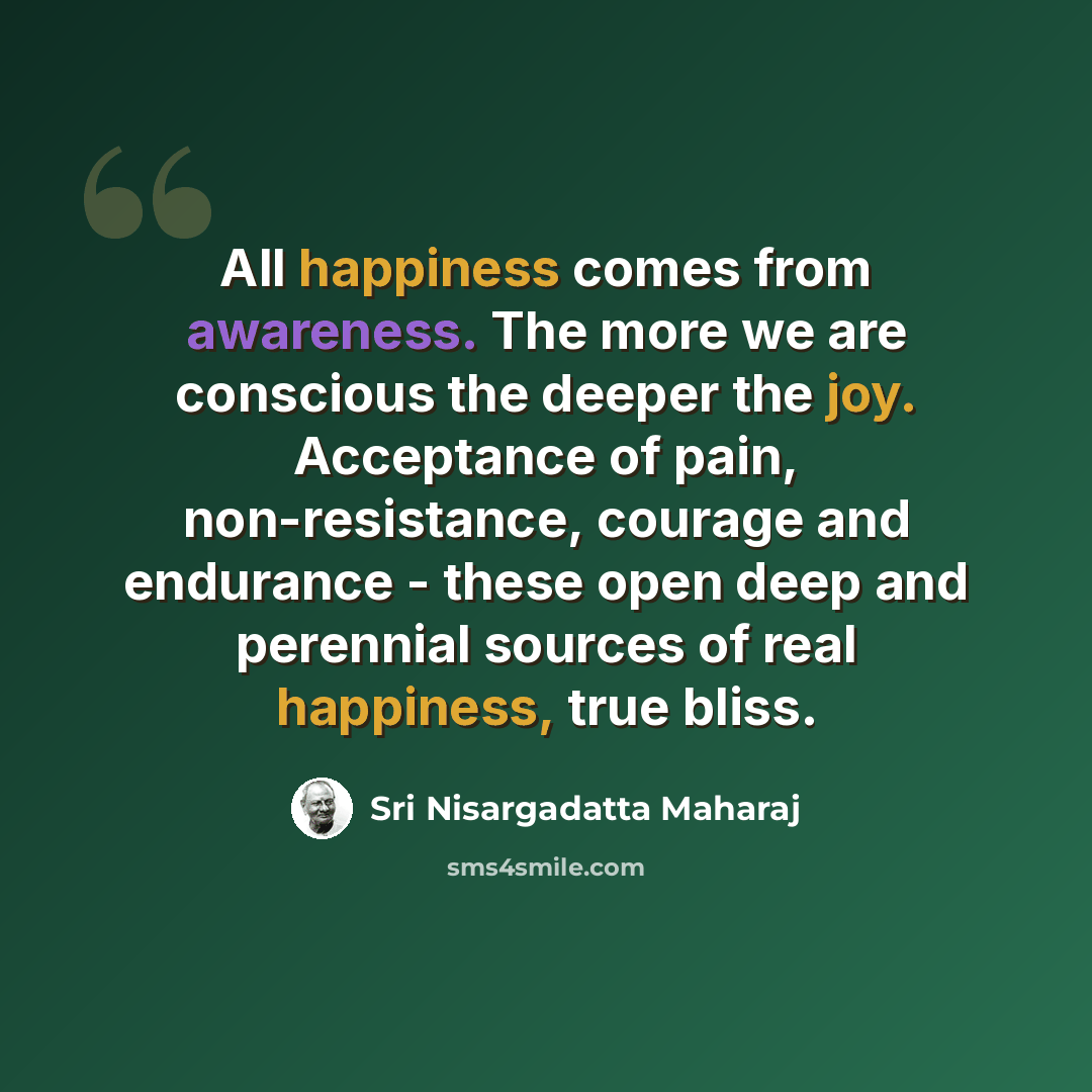 “All happiness comes from awareness. The more we are conscious the deeper the joy. Acceptance of pain, non-resistance, courage and endurance - these open deep and perennial sources of real happiness, true bliss.” quote by Sri Nisargadatta Maharaj