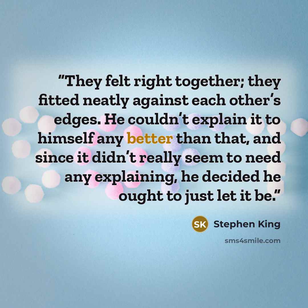 “They felt right together; they fitted neatly against each other’s edges. He couldn’t explain it to himself any better than that, and since it didn’t really seem to need any explaining, he decided he ought to just let it be.” quote by Stephen King