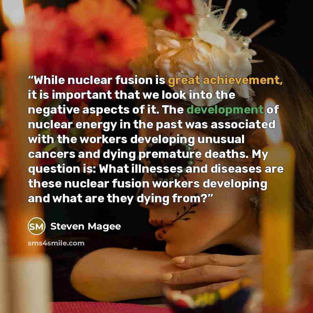 “While nuclear fusion is great achievement, it is important that we look into the negative aspects of it. The development of nuclear energy in the past was associated with the workers developing unusual cancers and dying premature deaths. My question is: What illnesses and diseases are these…” quote by Steven Magee