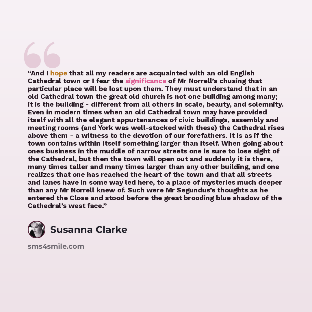 “And I hope that all my readers are acquainted with an old English Cathedral town or I fear the significance of Mr Norrell’s chusing that particular place will be lost upon them. They must understand that in an old Cathedral town the great old church is not one building among many; it is the…” quote by Susanna Clarke