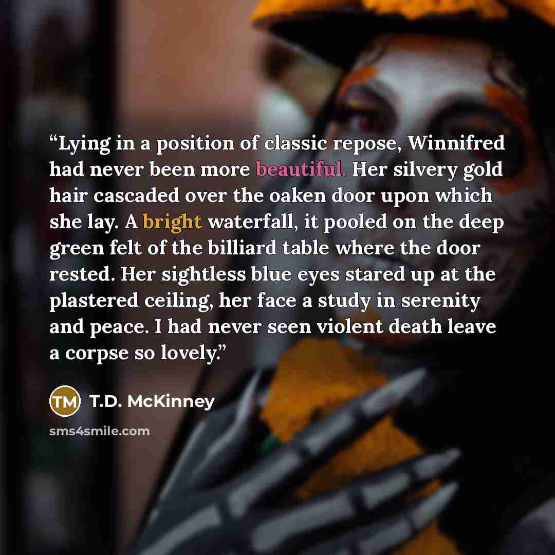 “Lying in a position of classic repose, Winnifred had never been more beautiful. Her silvery gold hair cascaded over the oaken door upon which she lay. A bright waterfall, it pooled on the deep green felt of the billiard table where the door rested. Her sightless blue eyes stared up at the…” quote by T.D. McKinney