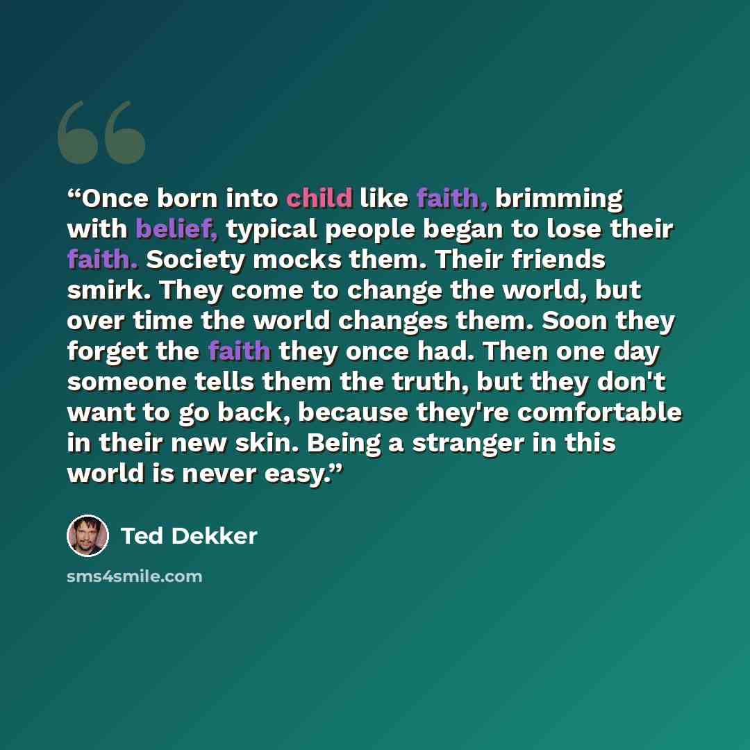 “Once born into child like faith, brimming with belief, typical people began to lose their faith. Society mocks them. Their friends smirk. They come to change the world, but over time the world changes them. Soon they forget the faith they once had. Then one day someone tells them the truth, but…” quote by Ted Dekker