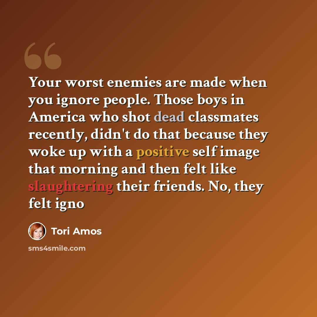 “Your worst enemies are made when you ignore people. Those boys in America who shot dead classmates recently, didn't do that because they woke up with a positive self image that morning and then felt like slaughtering their friends. No, they felt igno” quote by Tori Amos