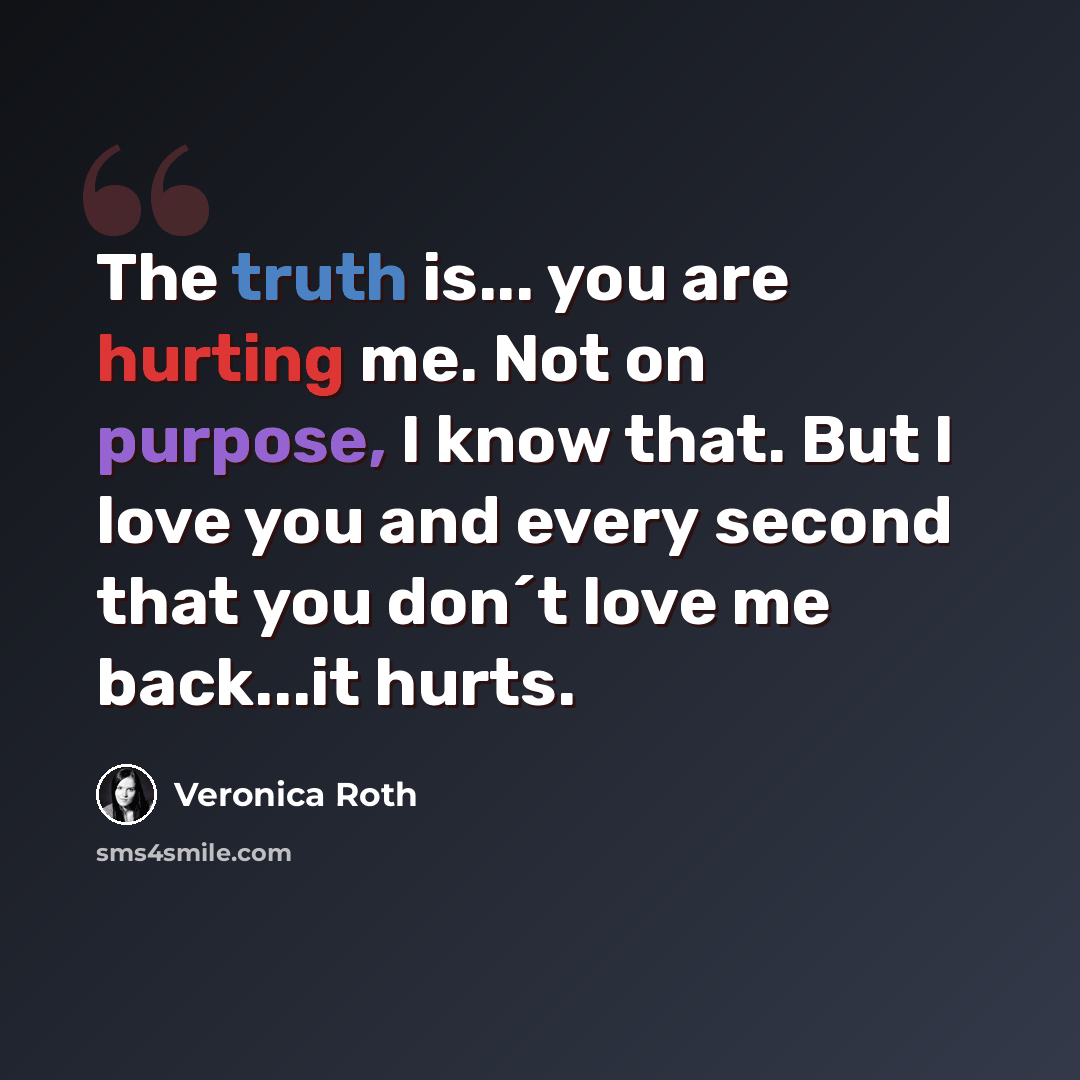 “The truth is... you are hurting me. Not on purpose, I know that. But I love you and every second that you don´t love me back...it hurts.” quote by Veronica Roth