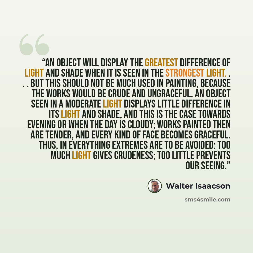 “An object will display the greatest difference of light and shade when it is seen in the strongest light. . . . But this should not be much used in painting, because the works would be crude and ungraceful. An object seen in a moderate light displays little difference in its light and shade, and…” quote by Walter Isaacson