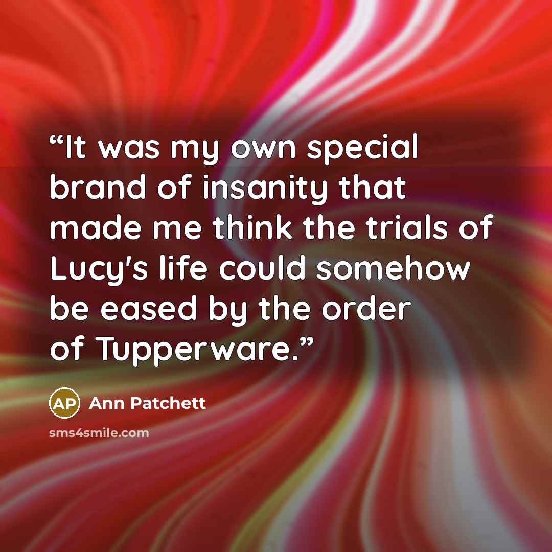 “It was my own special brand of insanity that made me think the trials of Lucy's life could somehow be eased by the order of Tupperware.” quote by Ann Patchett