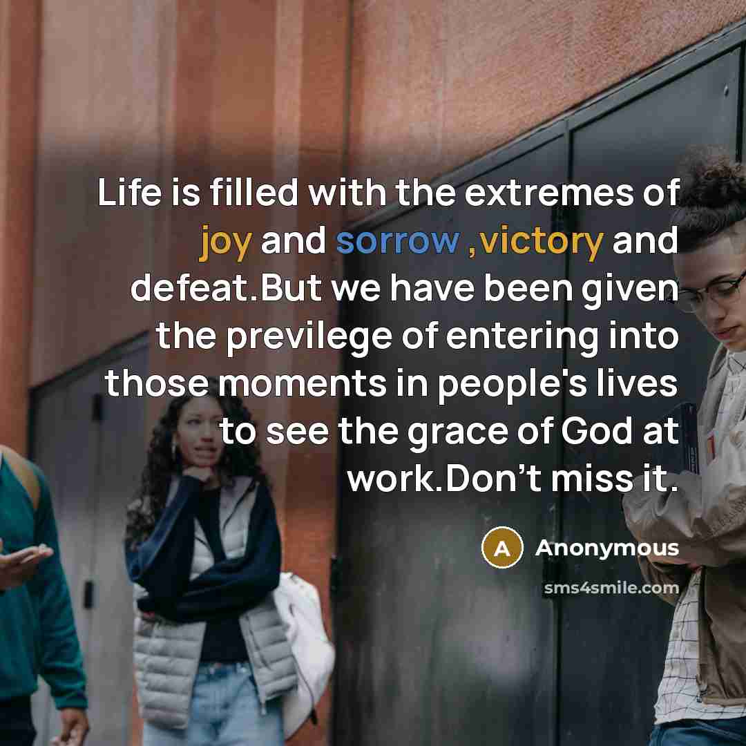 “Life is filled with the extremes of joy and sorrow ,victory and defeat.But we have been given the previlege of entering into those moments in people's lives to see the grace of God at work.Don't miss it.” quote by Anonymous