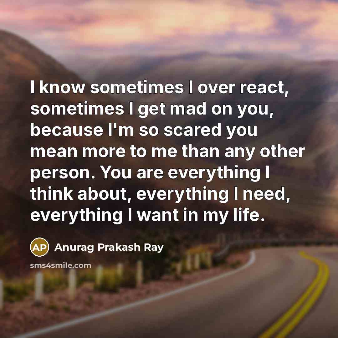 “I know sometimes I over react, sometimes I get mad on you, because I'm so scared you mean more to me than any other person. You are everything I think about, everything I need, everything I want in my life.” quote by Anurag Prakash Ray