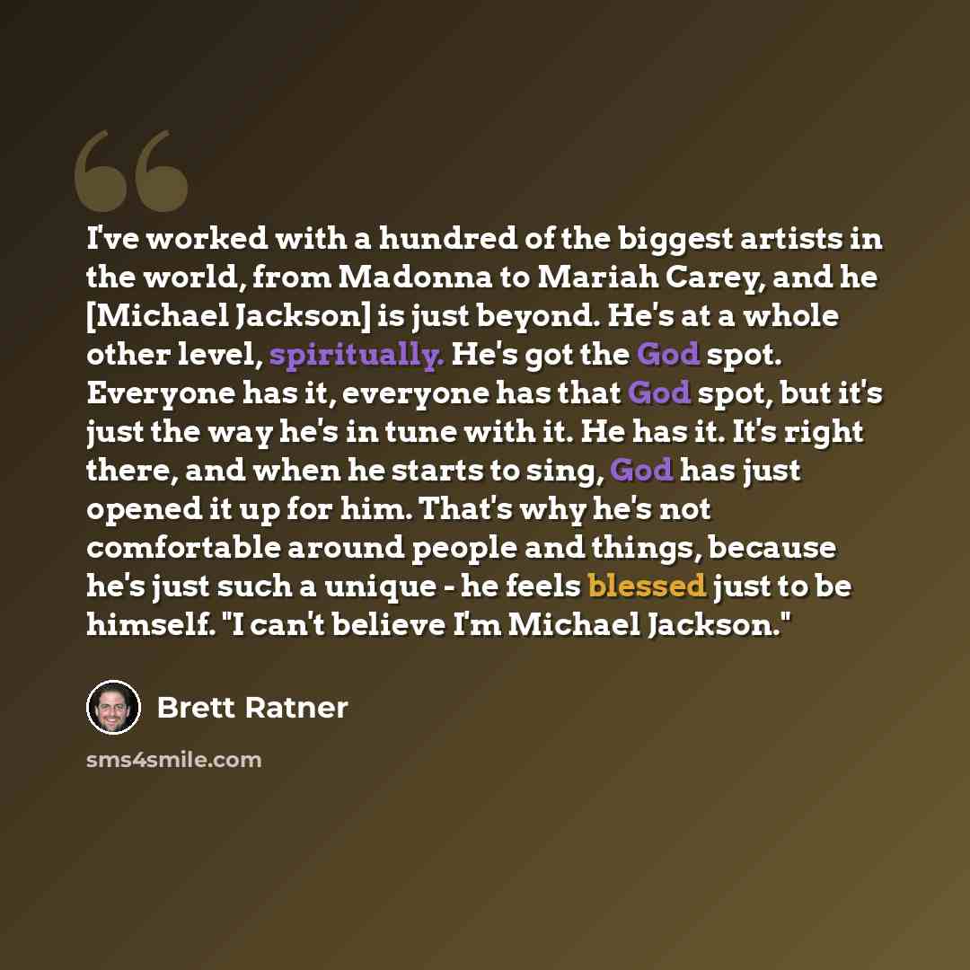 “I've worked with a hundred of the biggest artists in the world, from Madonna to Mariah Carey, and he [Michael Jackson] is just beyond. He's at a whole other level, spiritually. He's got the God spot. Everyone has it, everyone has that God spot, but it's just the way he's in tune with it. He has…” quote by Brett Ratner