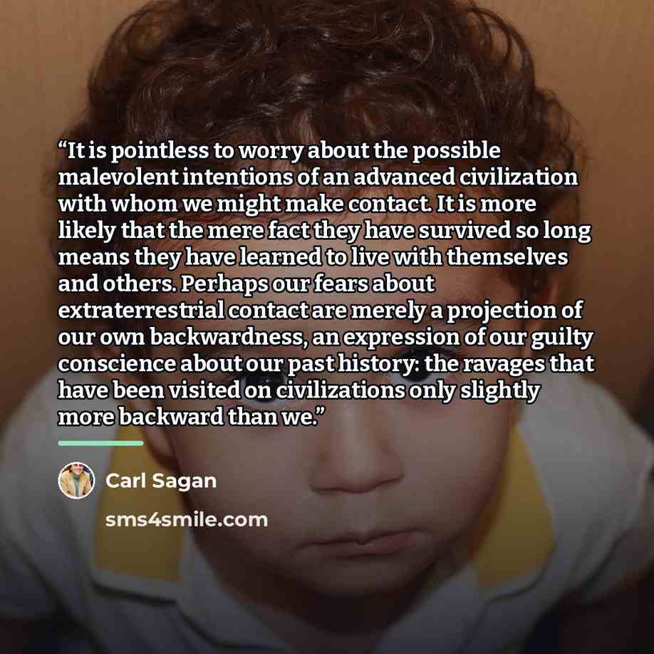 “It is pointless to worry about the possible malevolent intentions of an advanced civilization with whom we might make contact. It is more likely that the mere fact they have survived so long means they have learned to live with themselves and others. Perhaps our fears about extraterrestrial…” quote by Carl Sagan