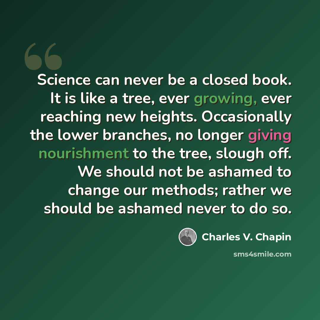 “Science can never be a closed book. It is like a tree, ever growing, ever reaching new heights. Occasionally the lower branches, no longer giving nourishment to the tree, slough off. We should not be ashamed to change our methods; rather we should be ashamed never to do so.” quote by Charles V. Chapin