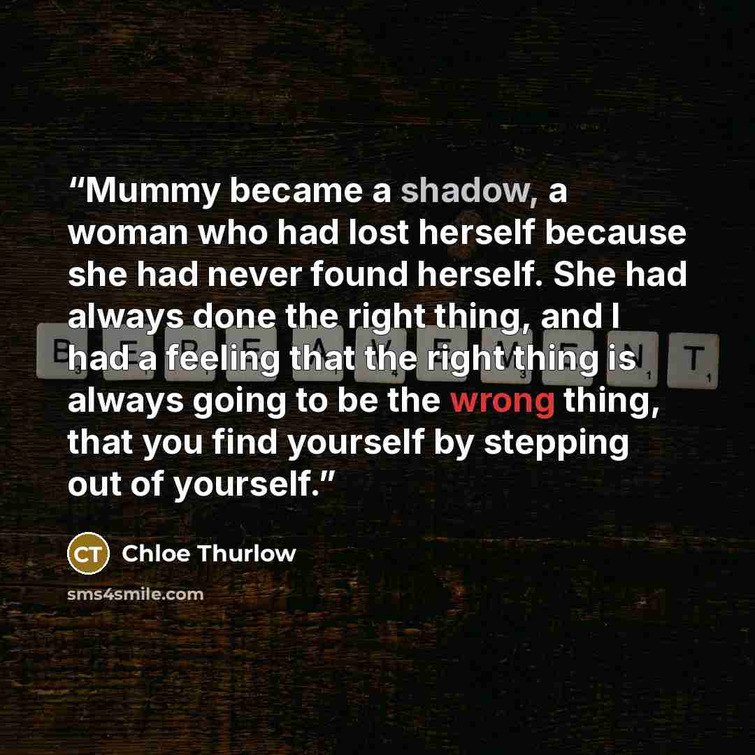 “Mummy became a shadow, a woman who had lost herself because she had never found herself. She had always done the right thing, and I had a feeling that the right thing is always going to be the wrong thing, that you find yourself by stepping out of yourself.” quote by Chloe Thurlow