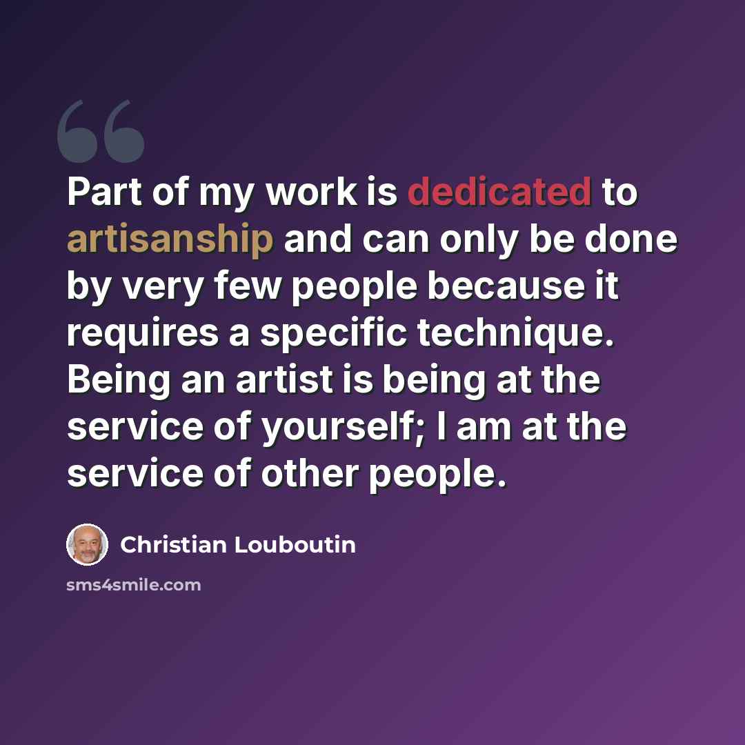 “Part of my work is dedicated to artisanship and can only be done by very few people because it requires a specific technique. Being an artist is being at the service of yourself; I am at the service of other people.” quote by Christian Louboutin