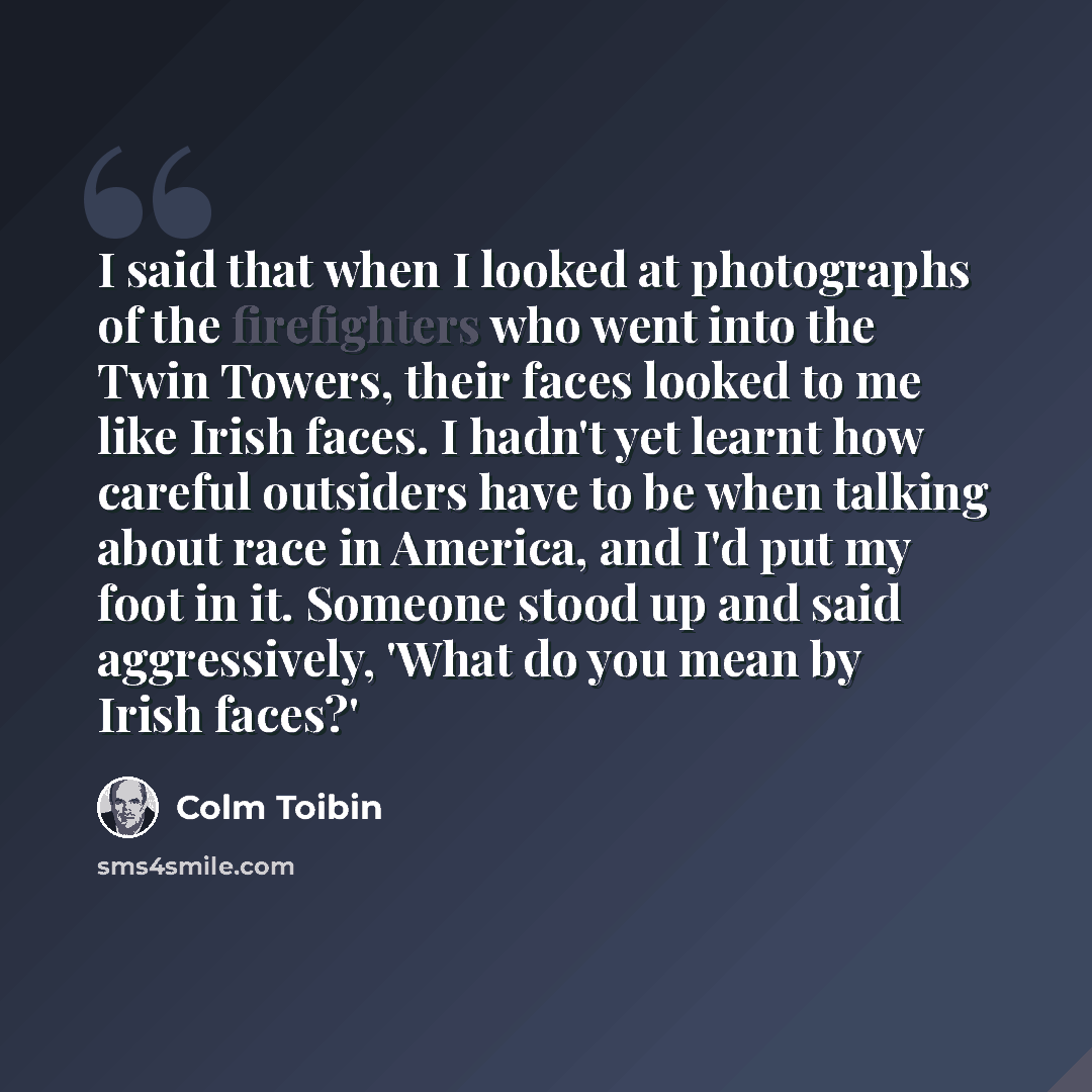 “I said that when I looked at photographs of the firefighters who went into the Twin Towers, their faces looked to me like Irish faces. I hadn't yet learnt how careful outsiders have to be when talking about race in America, and I'd put my foot in it. Someone stood up and said aggressively, 'What…” quote by Colm Toibin