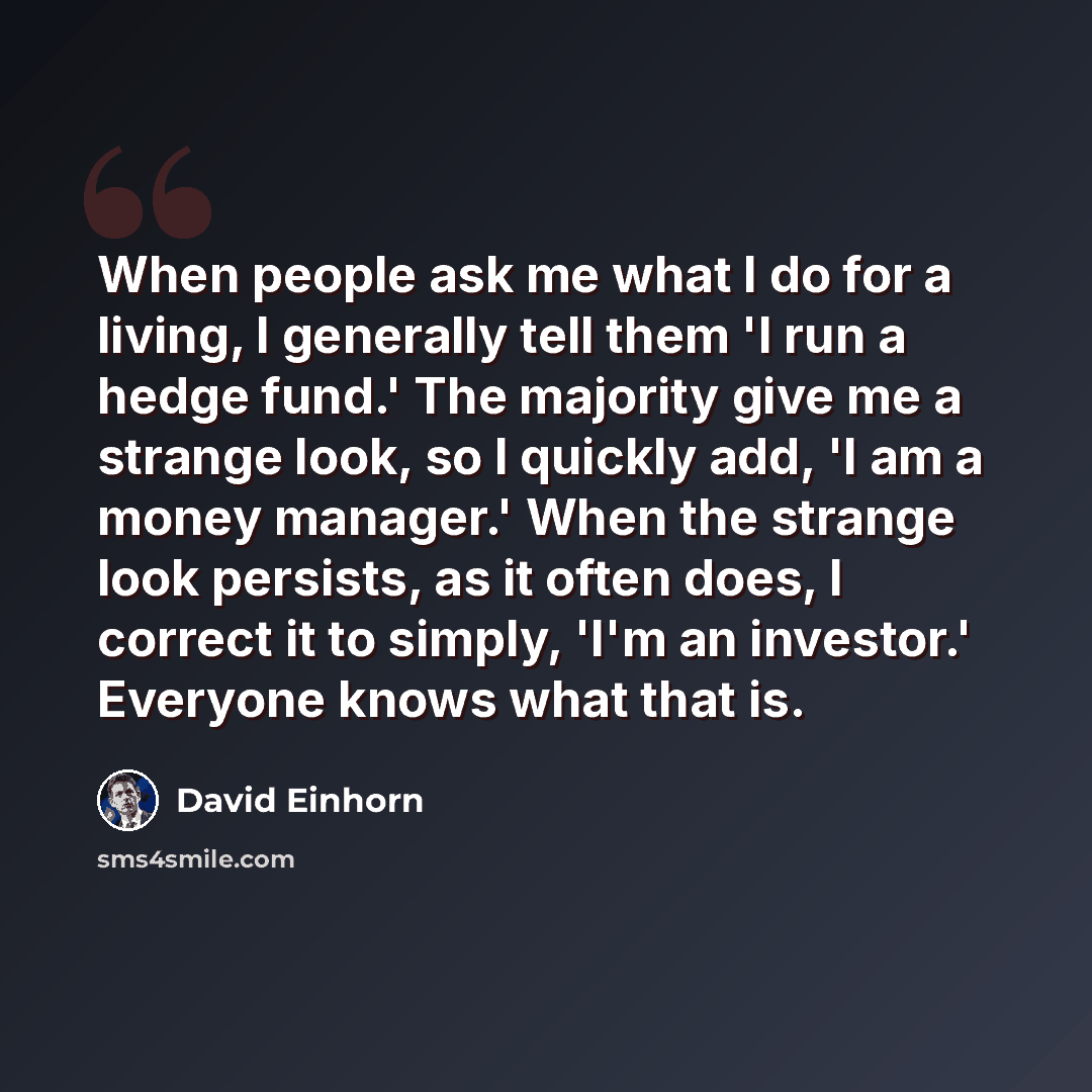 “When people ask me what I do for a living, I generally tell them 'I run a hedge fund.' The majority give me a strange look, so I quickly add, 'I am a money manager.' When the strange look persists, as it often does, I correct it to simply, 'I'm an investor.' Everyone knows what that is.” quote by David Einhorn