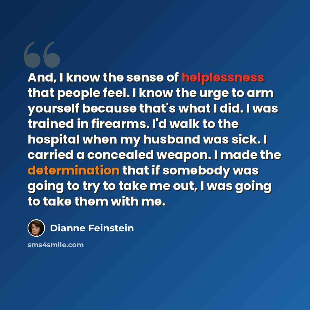 “And, I know the sense of helplessness that people feel. I know the urge to arm yourself because that's what I did. I was trained in firearms. I'd walk to the hospital when my husband was sick. I carried a concealed weapon. I made the determination that if somebody was going to try to take me out…” quote by Dianne Feinstein