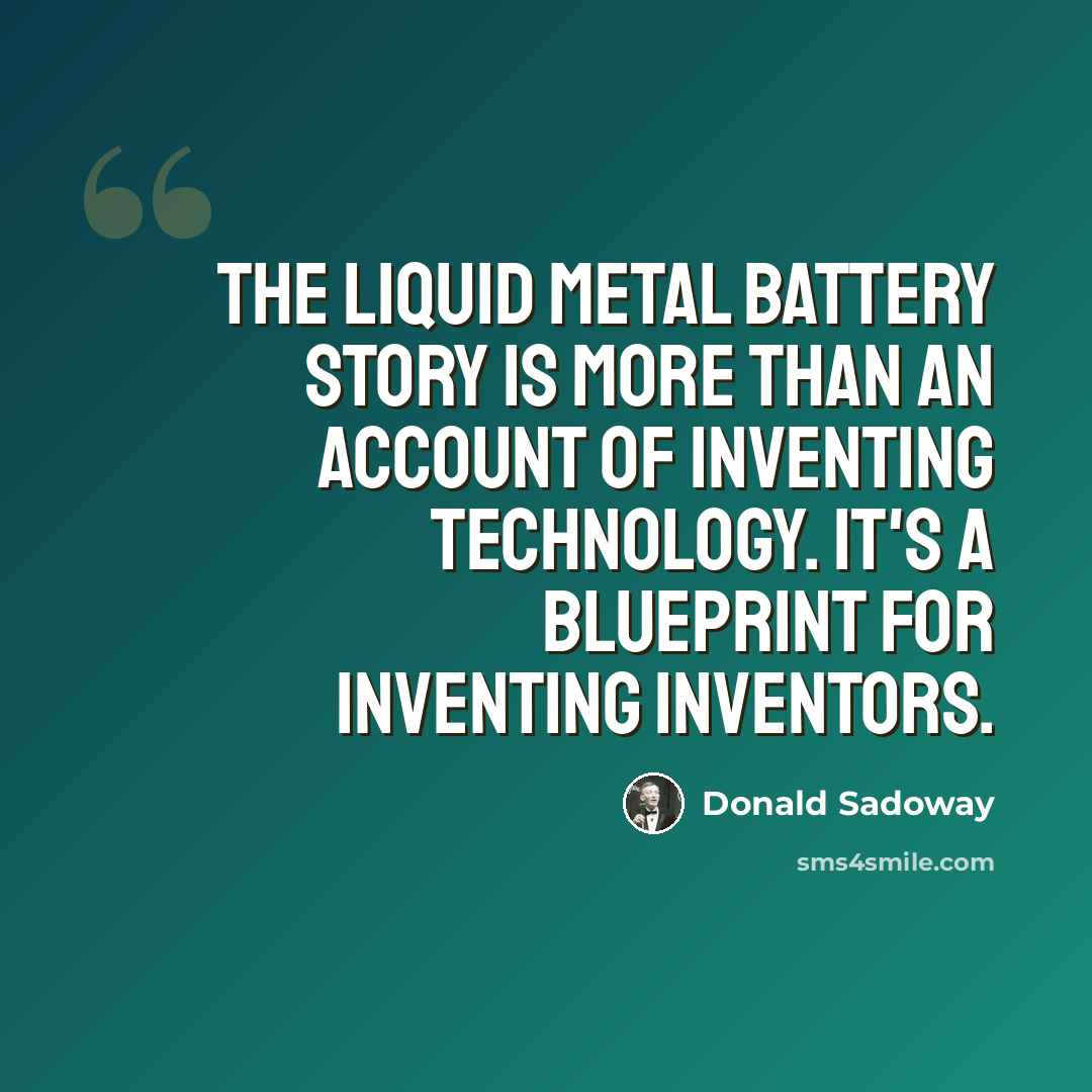 “The liquid metal battery story is more than an account of inventing technology. It's a blueprint for inventing inventors.” quote by Donald Sadoway