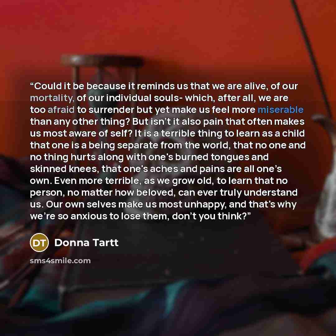 “Could it be because it reminds us that we are alive, of our mortality, of our individual souls- which, after all, we are too afraid to surrender but yet make us feel more miserable than any other thing? But isn't it also pain that often makes us most aware of self? It is a terrible thing to learn…” quote by Donna Tartt