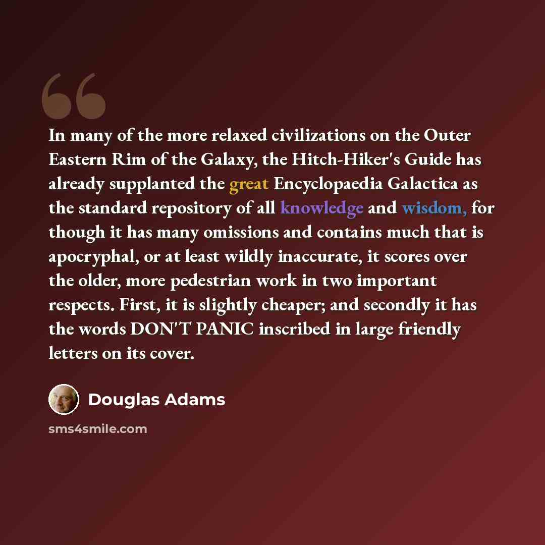 “In many of the more relaxed civilizations on the Outer Eastern Rim of the Galaxy, the Hitch-Hiker's Guide has already supplanted the great Encyclopaedia Galactica as the standard repository of all knowledge and wisdom, for though it has many omissions and contains much that is apocryphal, or at…” quote by Douglas Adams