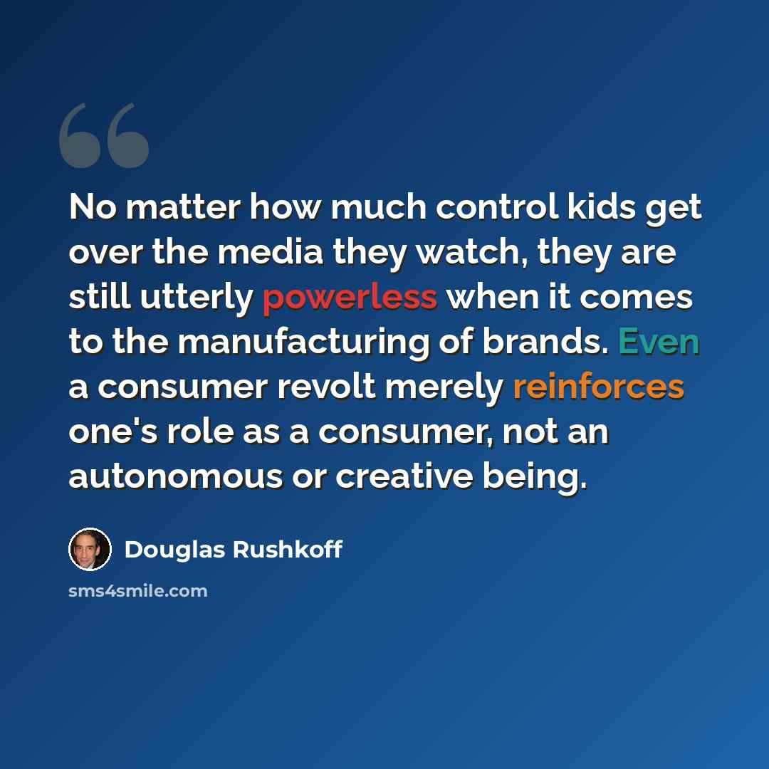 “No matter how much control kids get over the media they watch, they are still utterly powerless when it comes to the manufacturing of brands. Even a consumer revolt merely reinforces one's role as a consumer, not an autonomous or creative being.” quote by Douglas Rushkoff