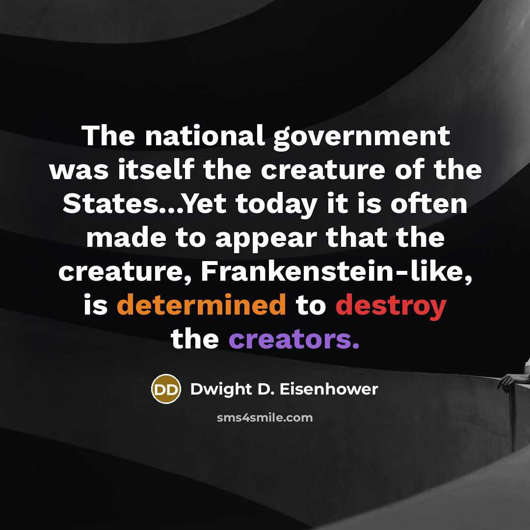 “The national government was itself the creature of the States...Yet today it is often made to appear that the creature, Frankenstein-like, is determined to destroy the creators.” quote by Dwight D. Eisenhower