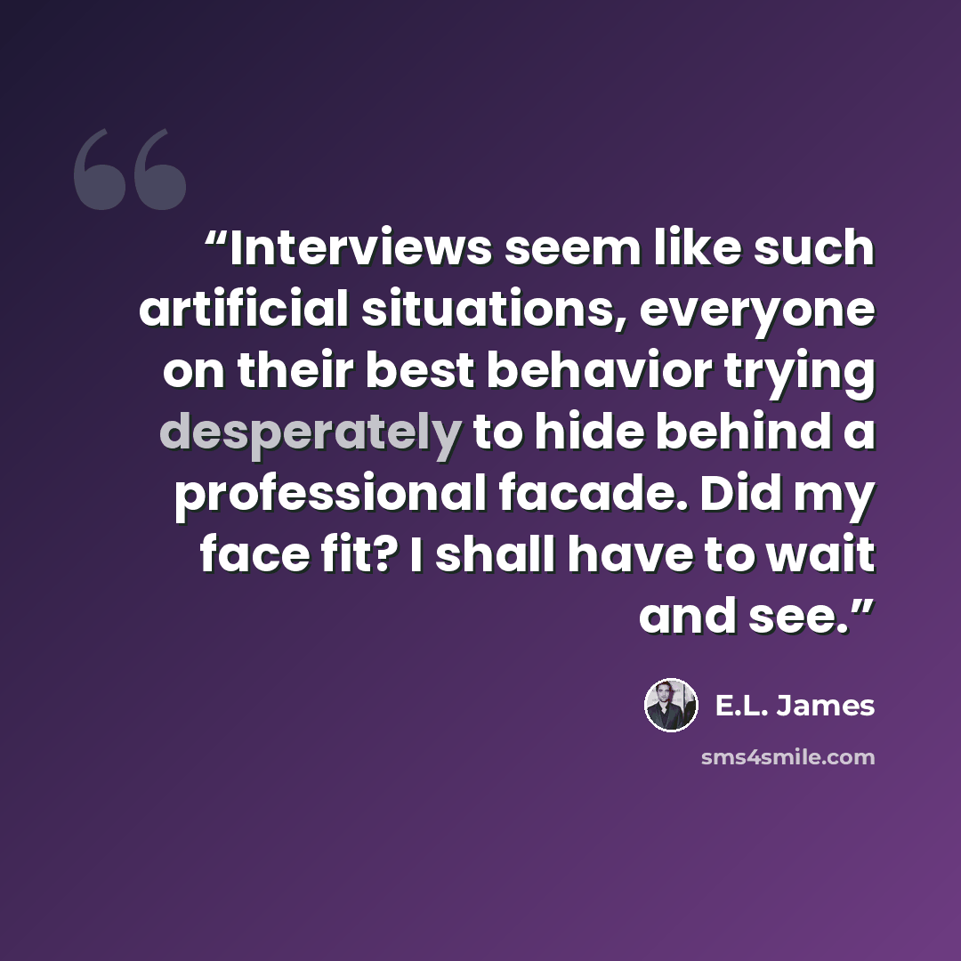 “Interviews seem like such artificial situations, everyone on their best behavior trying desperately to hide behind a professional facade. Did my face fit? I shall have to wait and see.” quote by E.L. James