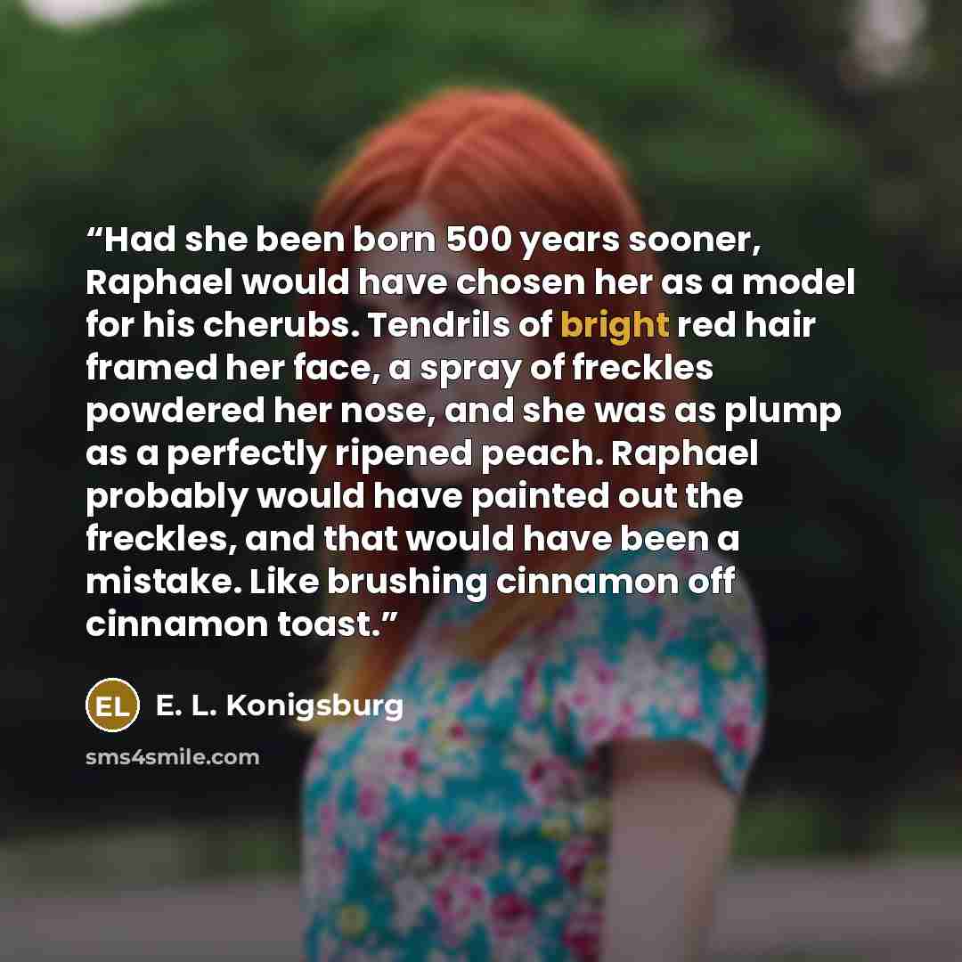 “Had she been born 500 years sooner, Raphael would have chosen her as a model for his cherubs. Tendrils of bright red hair framed her face, a spray of freckles powdered her nose, and she was as plump as a perfectly ripened peach. Raphael probably would have painted out the freckles, and that would…” quote by E. L. Konigsburg