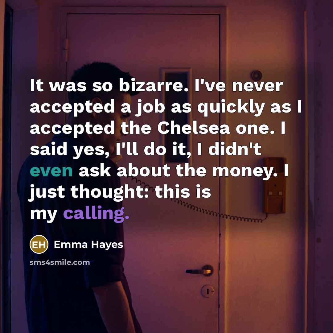 “It was so bizarre. I've never accepted a job as quickly as I accepted the Chelsea one. I said yes, I'll do it, I didn't even ask about the money. I just thought: this is my calling.” quote by Emma Hayes