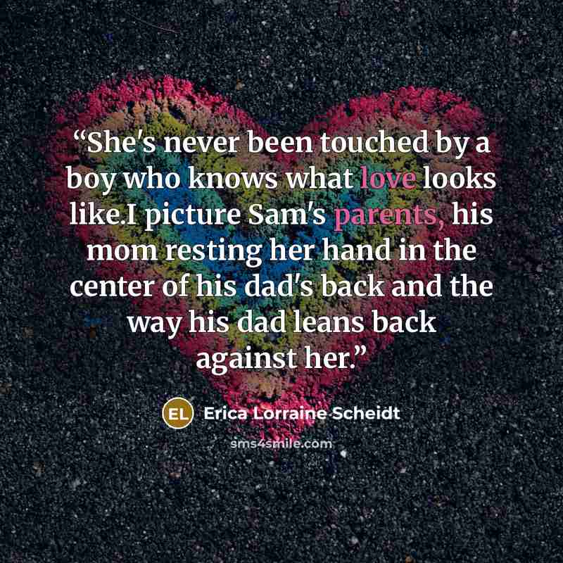 “She's never been touched by a boy who knows what love looks like.I picture Sam's parents, his mom resting her hand in the center of his dad's back and the way his dad leans back against her.” quote by Erica Lorraine Scheidt