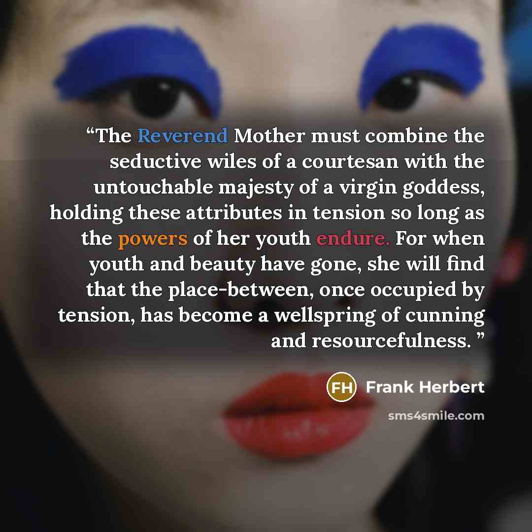 “The Reverend Mother must combine the seductive wiles of a courtesan with the untouchable majesty of a virgin goddess, holding these attributes in tension so long as the powers of her youth endure. For when youth and beauty have gone, she will find that the place-between, once occupied by tension…” quote by Frank Herbert