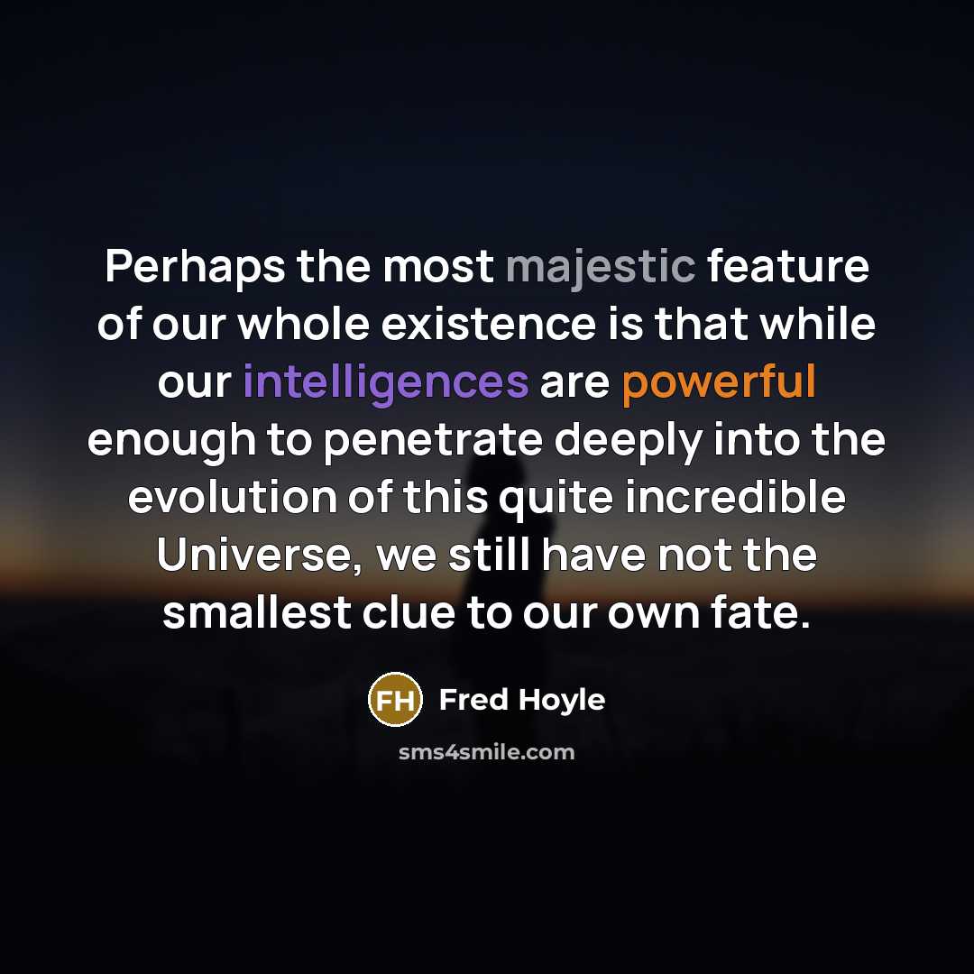 “Perhaps the most majestic feature of our whole existence is that while our intelligences are powerful enough to penetrate deeply into the evolution of this quite incredible Universe, we still have not the smallest clue to our own fate.” quote by Fred Hoyle