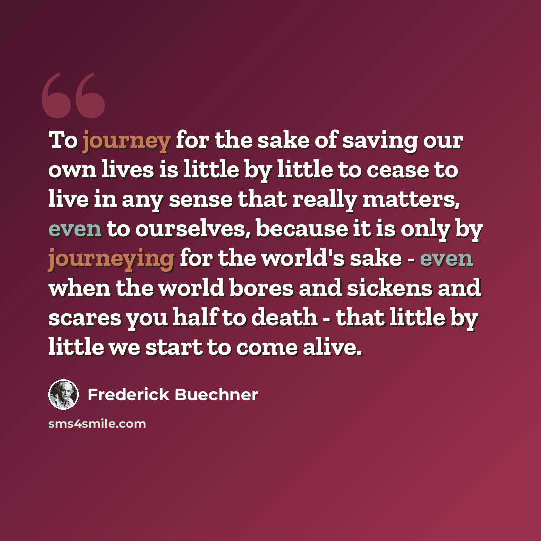 “To journey for the sake of saving our own lives is little by little to cease to live in any sense that really matters, even to ourselves, because it is only by journeying for the world's sake - even when the world bores and sickens and scares you half to death - that little by little we start to…” quote by Frederick Buechner