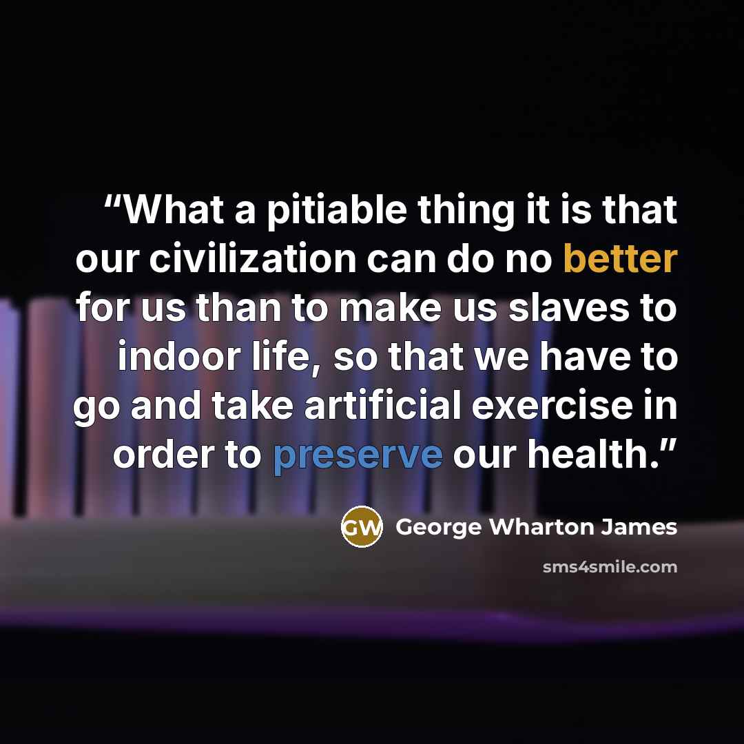 “What a pitiable thing it is that our civilization can do no better for us than to make us slaves to indoor life, so that we have to go and take artificial exercise in order to preserve our health.” quote by George Wharton James
