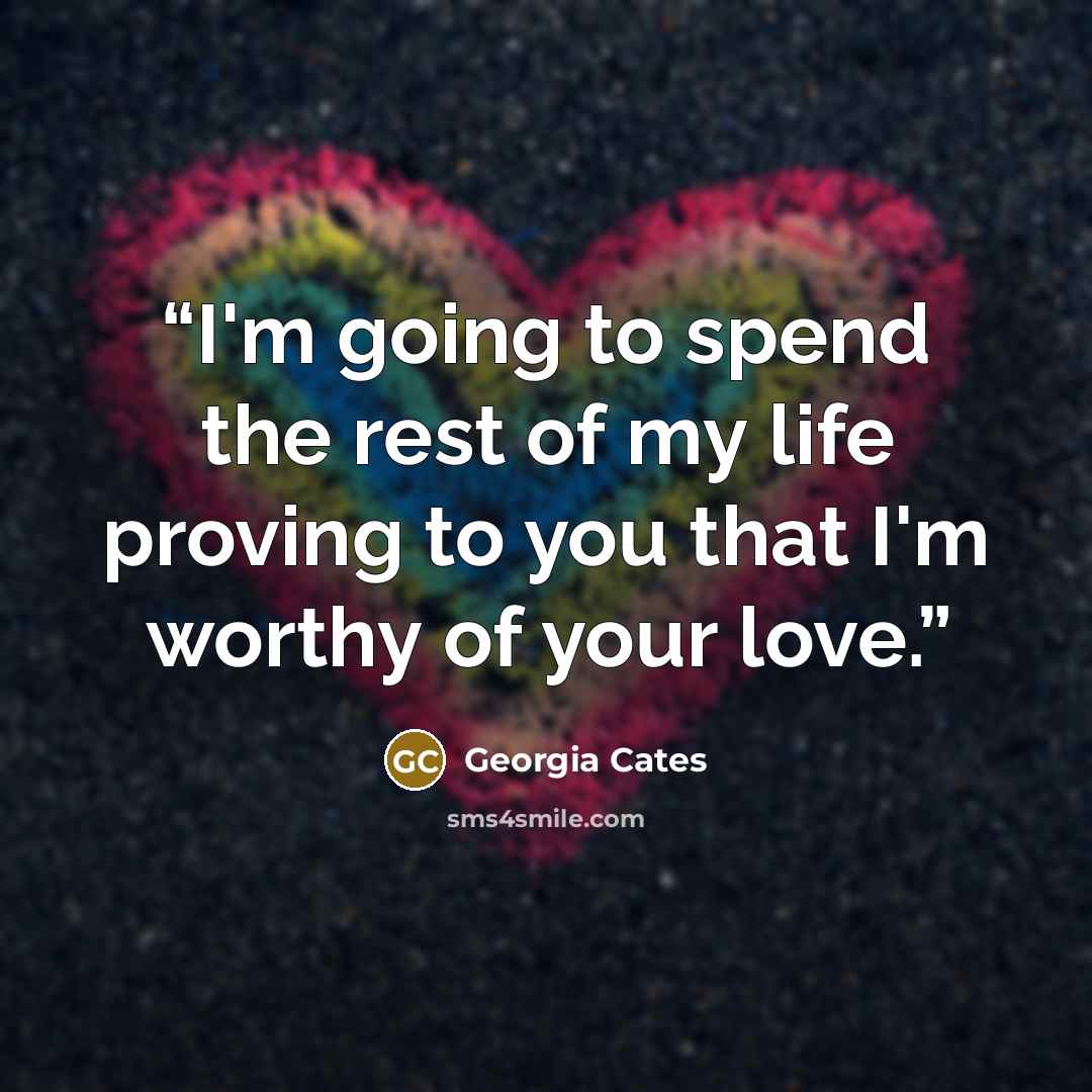 “I'm going to spend the rest of my life proving to you that I'm worthy of your love.” quote by Georgia Cates
