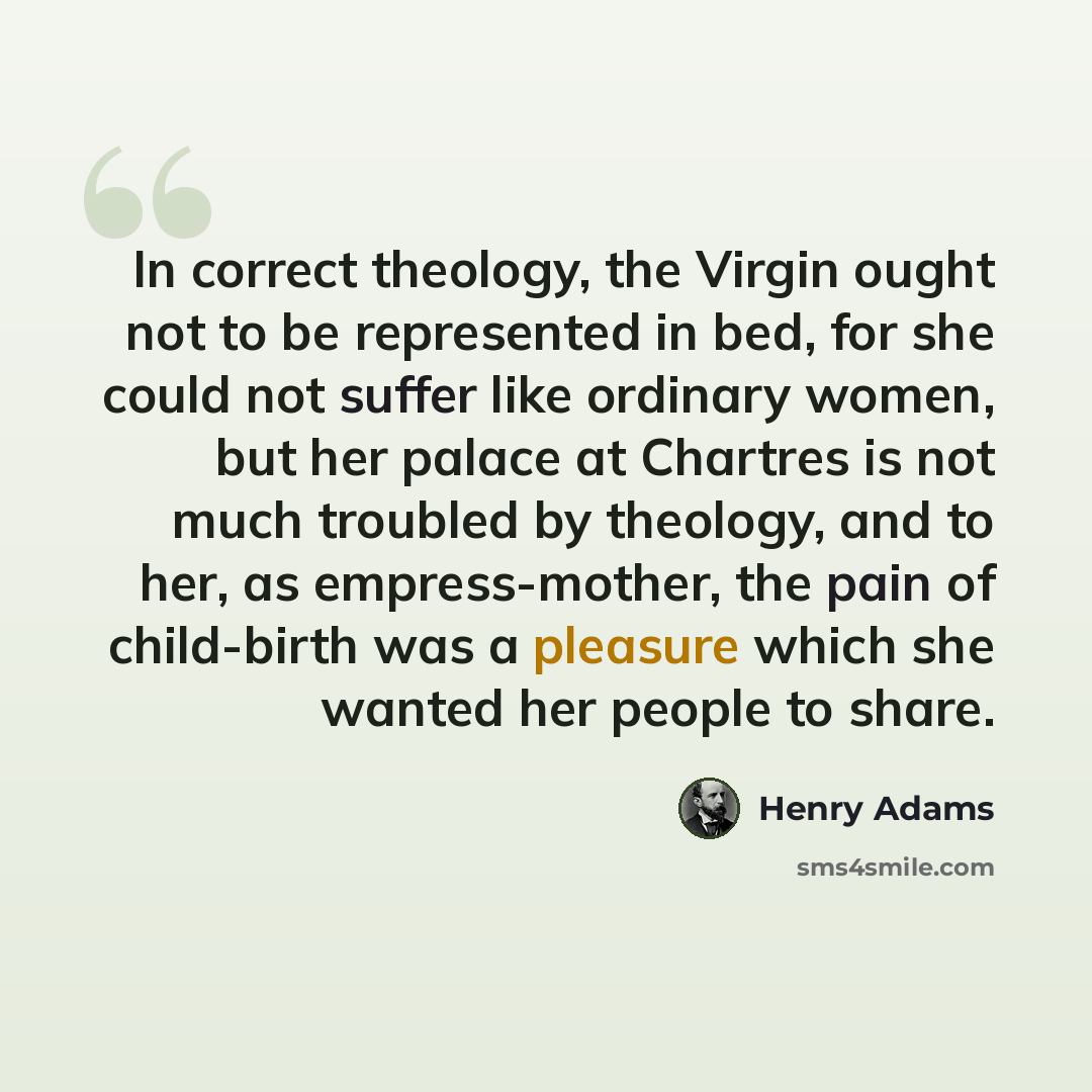 “In correct theology, the Virgin ought not to be represented in bed, for she could not suffer like ordinary women, but her palace at Chartres is not much troubled by theology, and to her, as empress-mother, the pain of child-birth was a pleasure which she wanted her people to share.” quote by Henry Adams