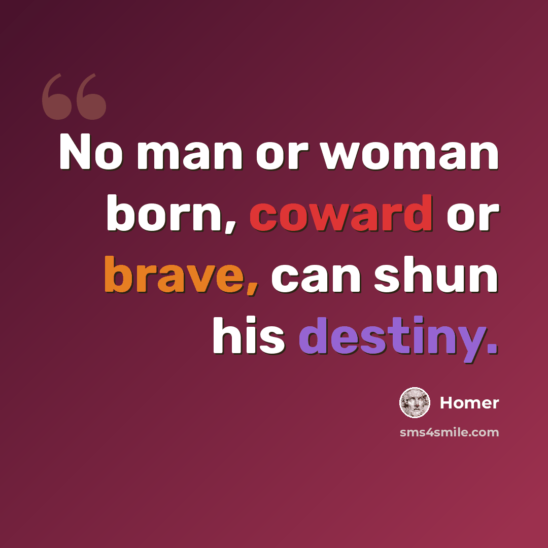 “No man or woman born, coward or brave, can shun his destiny.” quote by Homer