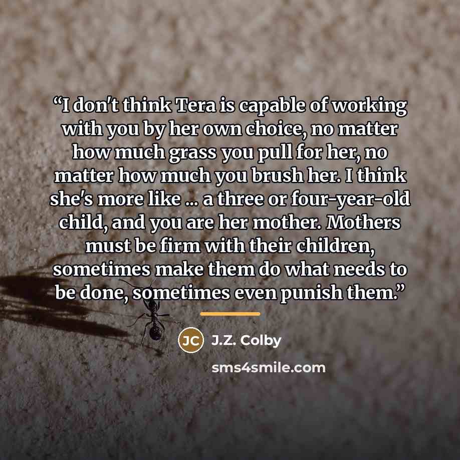 “I don't think Tera is capable of working with you by her own choice, no matter how much grass you pull for her, no matter how much you brush her. I think she's more like ... a three or four-year-old child, and you are her mother. Mothers must be firm with their children, sometimes make them do…” quote by J.Z. Colby