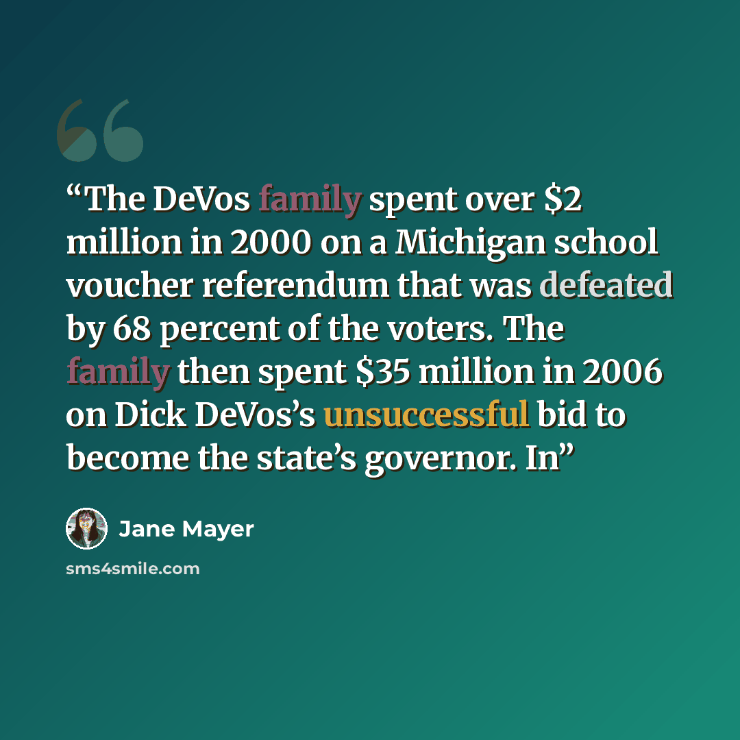 “The DeVos family spent over $2 million in 2000 on a Michigan school voucher referendum that was defeated by 68 percent of the voters. The family then spent $35 million in 2006 on Dick DeVos’s unsuccessful bid to become the state’s governor. In” quote by Jane Mayer