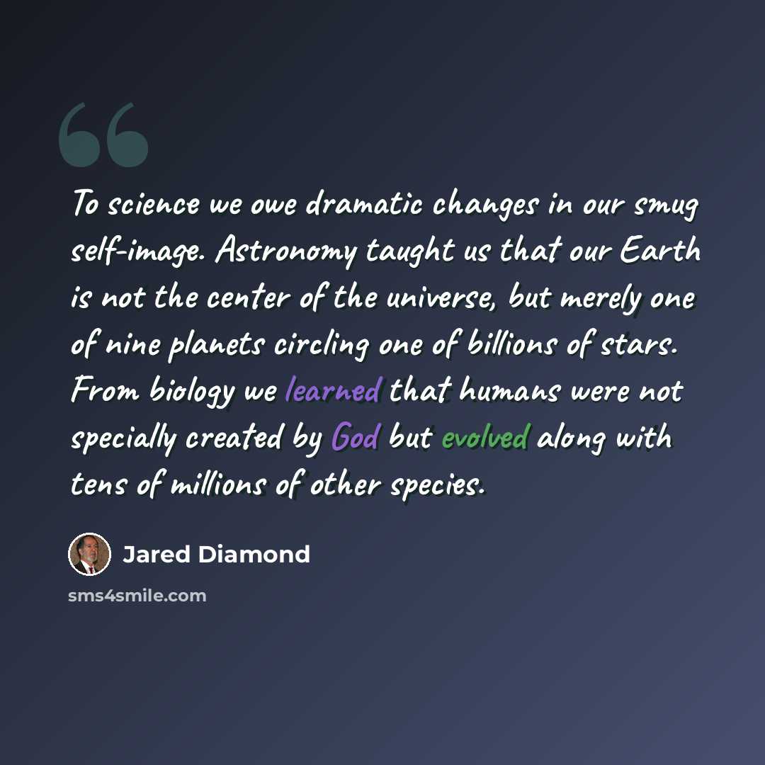 “To science we owe dramatic changes in our smug self-image. Astronomy taught us that our Earth is not the center of the universe, but merely one of nine planets circling one of billions of stars. From biology we learned that humans were not specially created by God but evolved along with tens of…” quote by Jared Diamond