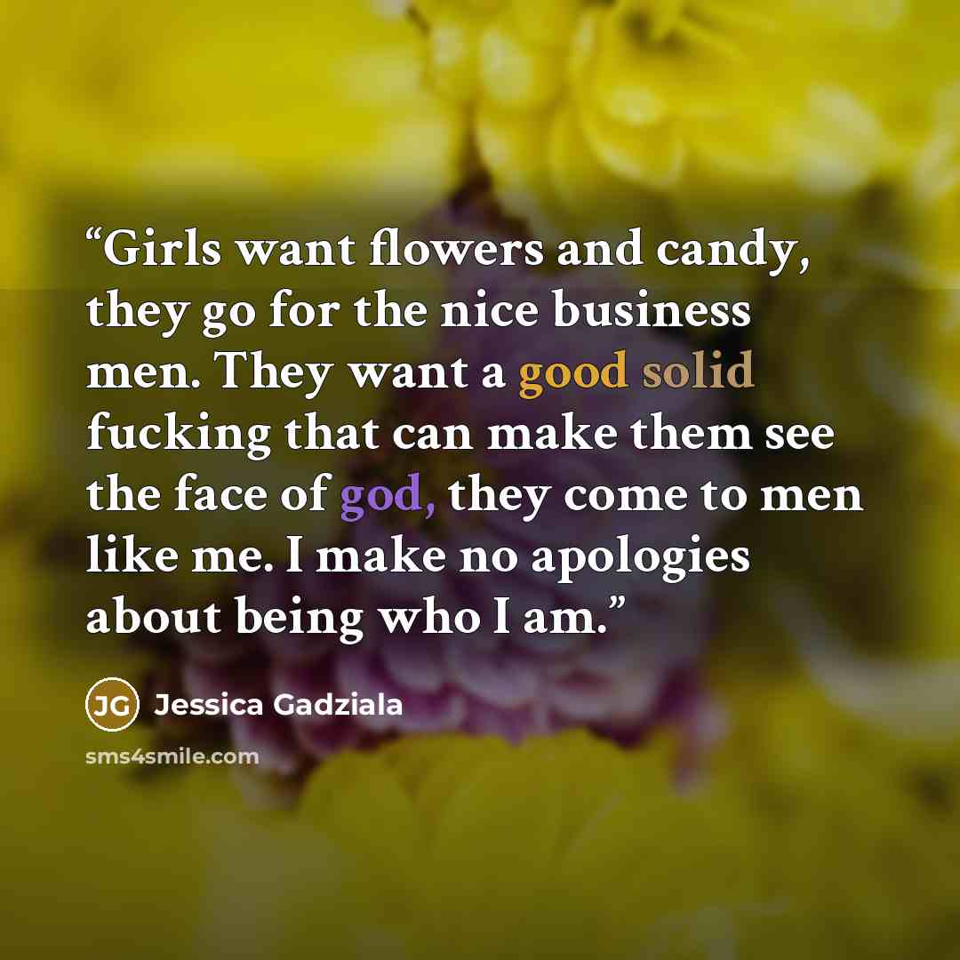 “Girls want flowers and candy, they go for the nice business men. They want a good solid fucking that can make them see the face of god, they come to men like me. I make no apologies about being who I am.” quote by Jessica Gadziala