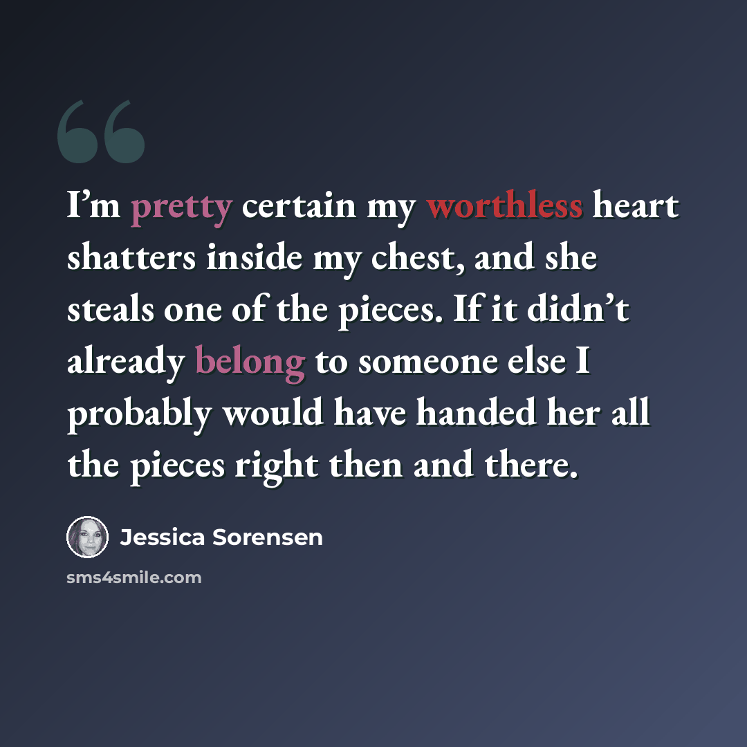 “I’m pretty certain my worthless heart shatters inside my chest, and she steals one of the pieces. If it didn’t already belong to someone else I probably would have handed her all the pieces right then and there.” quote by Jessica Sorensen