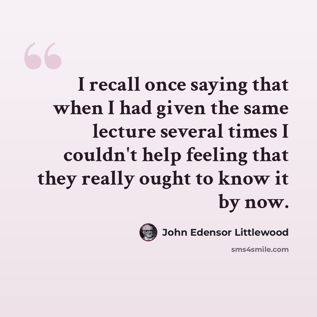 “I recall once saying that when I had given the same lecture several times I couldn't help feeling that they really ought to know it by now.” quote by John Edensor Littlewood