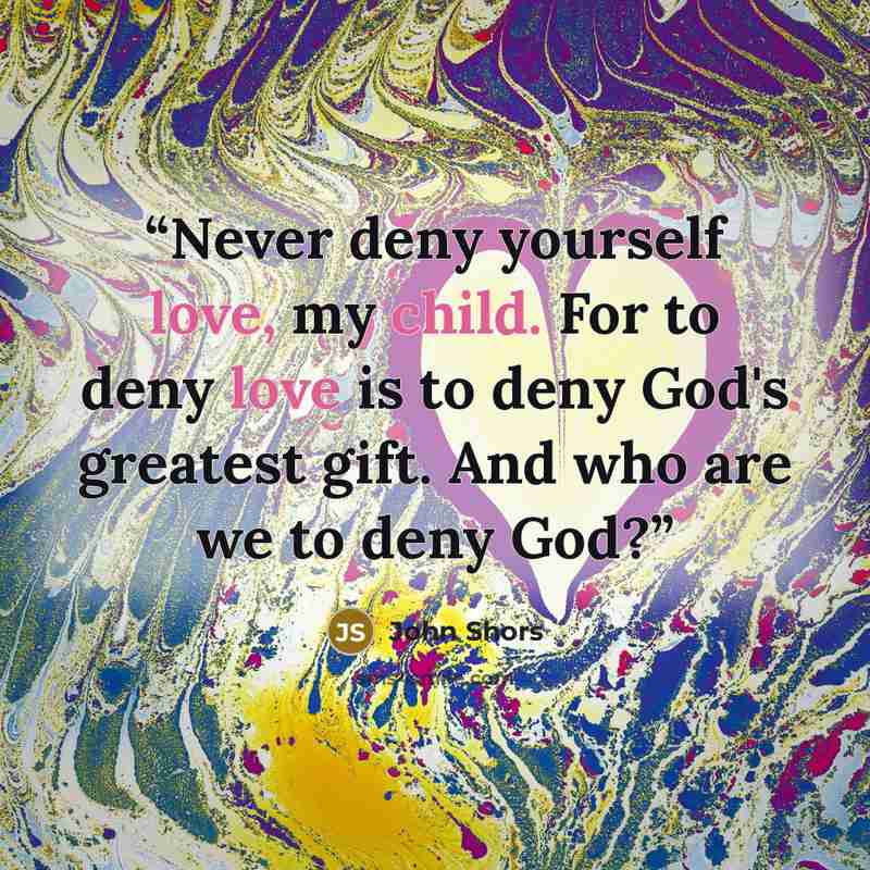 “Never deny yourself love, my child. For to deny love is to deny God's greatest gift. And who are we to deny God?” quote by John Shors