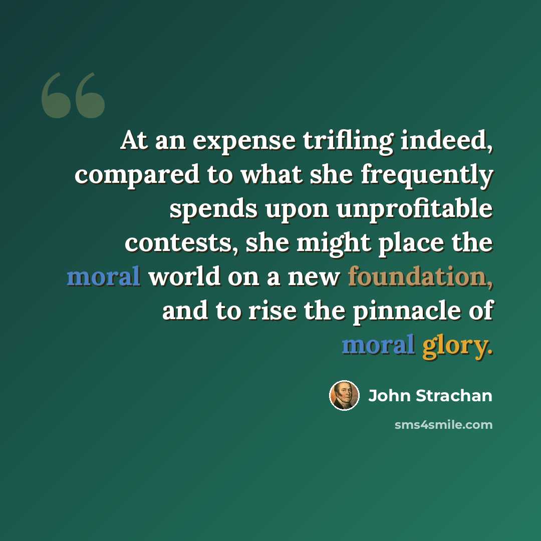 “At an expense trifling indeed, compared to what she frequently spends upon unprofitable contests, she might place the moral world on a new foundation, and to rise the pinnacle of moral glory.” quote by John Strachan