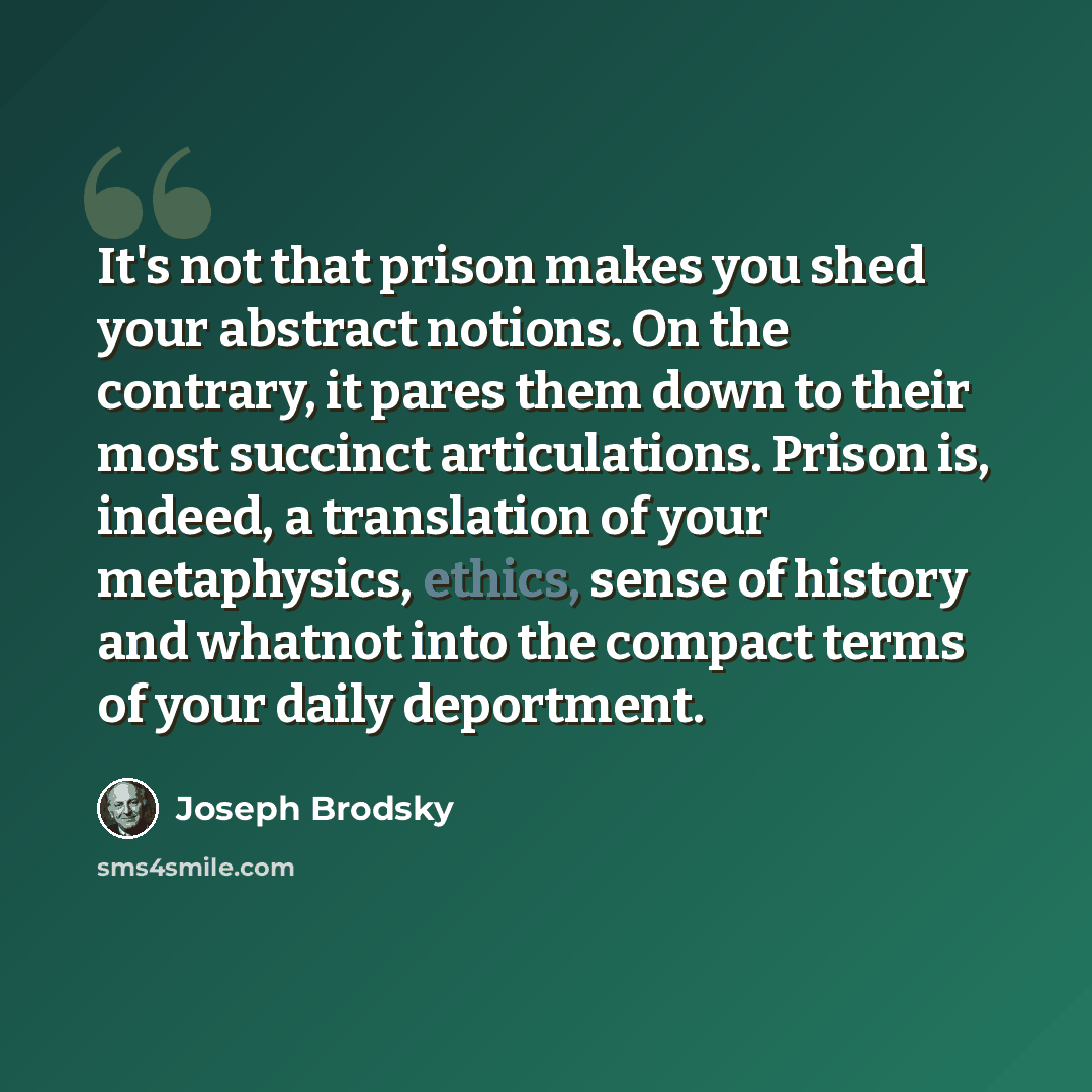 “It's not that prison makes you shed your abstract notions. On the contrary, it pares them down to their most succinct articulations. Prison is, indeed, a translation of your metaphysics, ethics, sense of history and whatnot into the compact terms of your daily deportment.” quote by Joseph Brodsky