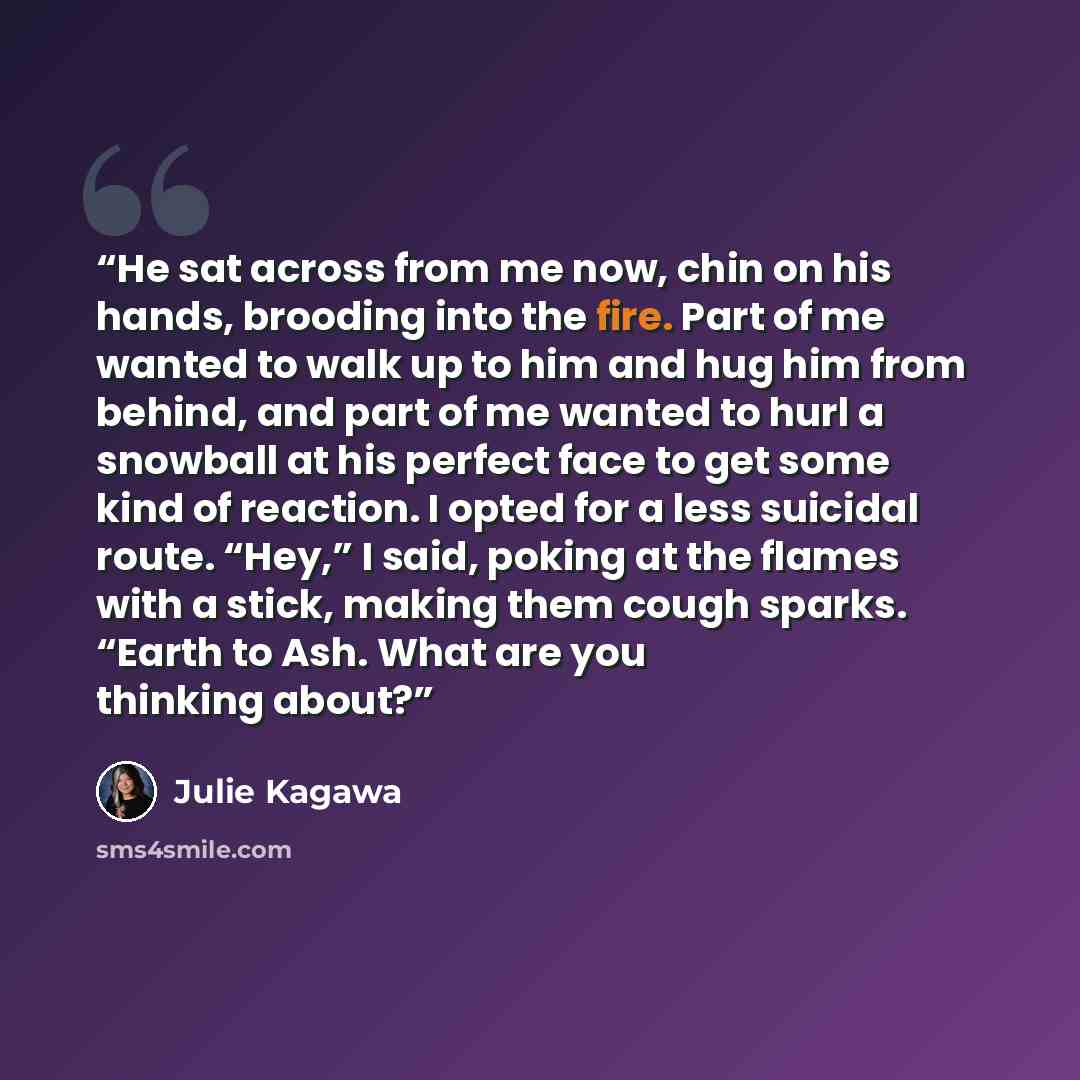 “He sat across from me now, chin on his hands, brooding into the fire. Part of me wanted to walk up to him and hug him from behind, and part of me wanted to hurl a snowball at his perfect face to get some kind of reaction. I opted for a less suicidal route. “Hey,” I said, poking at the flames with…” quote by Julie Kagawa